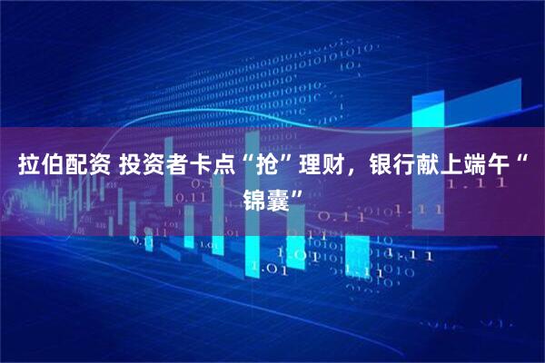 拉伯配资 投资者卡点“抢”理财，银行献上端午“锦囊”