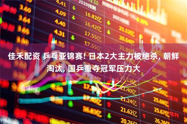 佳禾配资 乒乓亚锦赛! 日本2大主力被绝杀, 朝鲜淘汰, 国乒重夺冠军压力大