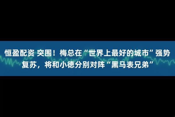 恒盈配资 突围！梅总在“世界上最好的城市”强势复苏，将和小徳分别对阵“黑马表兄弟”