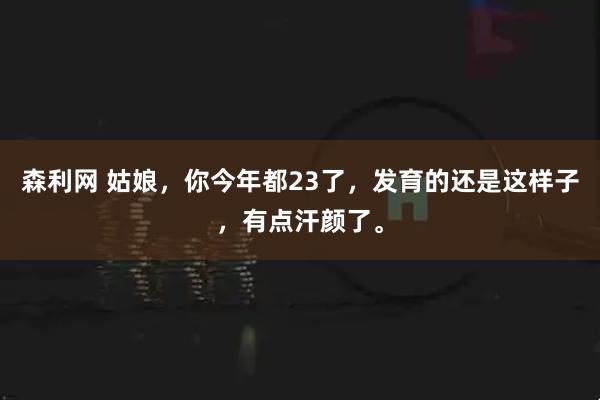 森利网 姑娘，你今年都23了，发育的还是这样子，有点汗颜了。