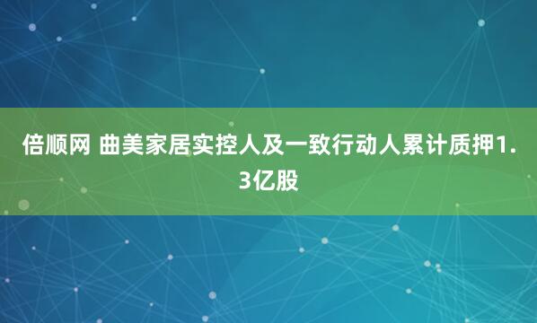 倍顺网 曲美家居实控人及一致行动人累计质押1.3亿股