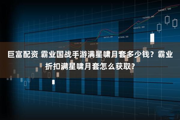巨富配资 霸业国战手游满星啸月套多少钱？霸业折扣满星啸月套怎么获取？