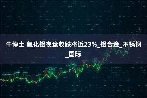 牛博士 氧化铝夜盘收跌将近23%_铝合金_不锈钢_国际
