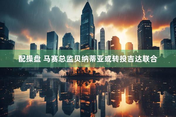 配操盘 马赛总监贝纳蒂亚或转投吉达联合