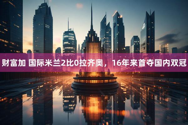 财富加 国际米兰2比0拉齐奥，16年来首夺国内双冠